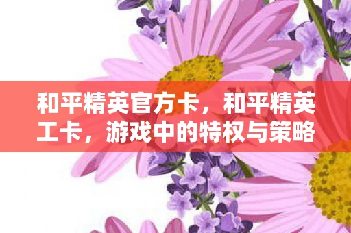 和平精英官方卡,和平精英工卡,游戏中的特权与策略 和平精英官方卡,和平精英工卡,游戏中的特权与策略