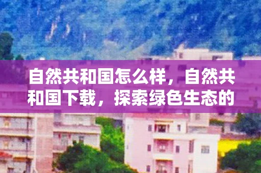 自然共和国怎么样,自然共和国下载,探索绿色生态的便捷途径 自然共和国怎么样,自然共和国下载,探索绿色生态的便捷途径