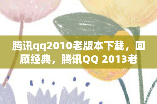 腾讯qq2010老版本下载，回顾经典，腾讯QQ 2013老版本的魅力
