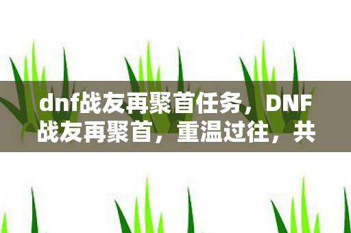 dnf战友再聚首任务,DNF战友再聚首,重温过往,共赴新征程 dnf战友再聚首任务,DNF战友再聚首,重温过往,共赴新征程
