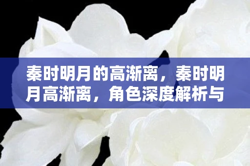 秦时明月的高渐离,秦时明月高渐离,角色深度解析与绝美图片欣赏 秦时明月的高渐离,秦时明月高渐离,角色深度解析与绝美图片欣赏