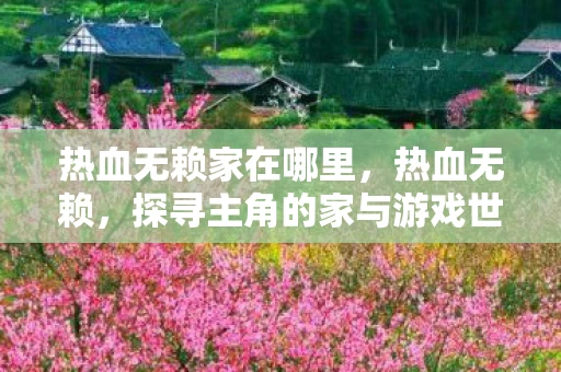 热血无赖家在哪里,热血无赖,探寻主角的家与游戏世界的深度联系 热血无赖家在哪里,热血无赖,探寻主角的家与游戏世界的深度联系