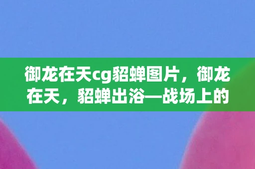 御龙在天cg貂蝉图片，御龙在天，貂蝉出浴—战场上的美人与英豪