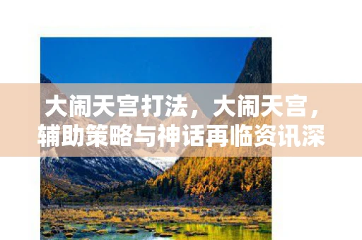 大闹天宫打法,大闹天宫,辅助策略与神话再临资讯深度解析 大闹天宫打法,大闹天宫,辅助策略与神话再临资讯深度解析