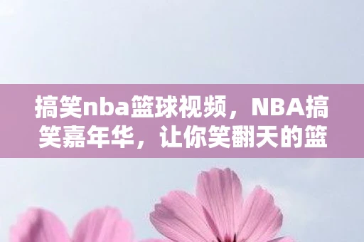 搞笑nba篮球视频,NBA搞笑嘉年华,让你笑翻天的篮球游戏盛宴 搞笑nba篮球视频,NBA搞笑嘉年华,让你笑翻天的篮球游戏盛宴