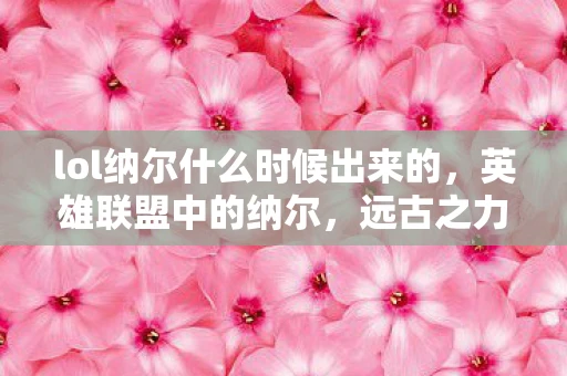 lol纳尔什么时候出来的,英雄联盟中的纳尔,远古之力的觉醒—探寻其诞生时刻 lol纳尔什么时候出来的,英雄联盟中的纳尔,远古之力的觉醒—探寻其诞生时刻