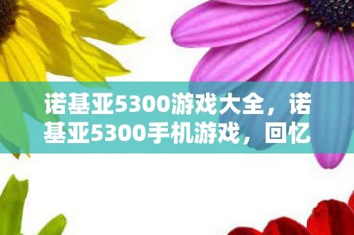 诺基亚5300游戏大全,诺基亚5300手机游戏,回忆与现代的融合 诺基亚5300游戏大全,诺基亚5300手机游戏,回忆与现代的融合