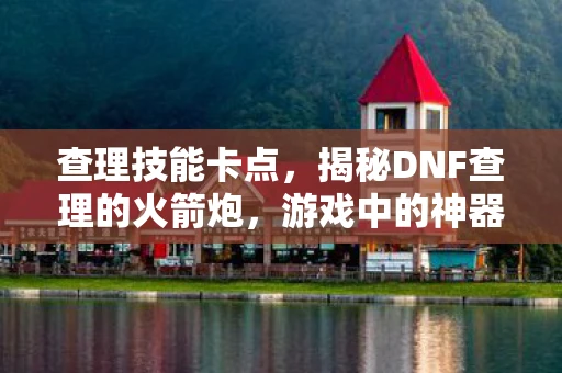 查理技能卡点,揭秘DNF查理的火箭炮,游戏中的神器探索 查理技能卡点,揭秘DNF查理的火箭炮,游戏中的神器探索