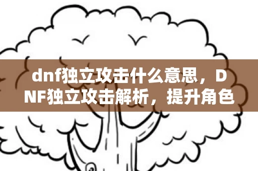 dnf独立攻击什么意思，DNF独立攻击解析，提升角色输出的重要途径
