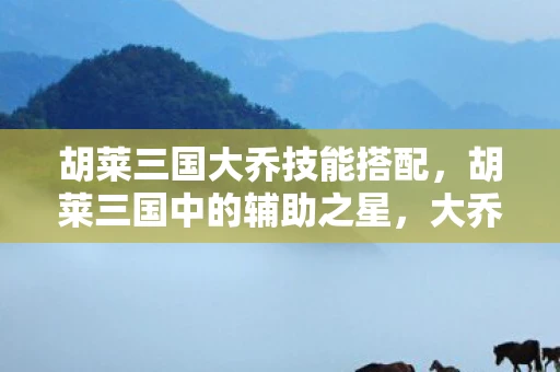 胡莱三国大乔技能搭配，胡莱三国中的辅助之星，大乔的技能与策略解析