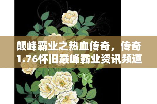 颠峰霸业之热血传奇,传奇1.76怀旧巅峰霸业资讯频道—那些年我们共同追逐的荣耀 颠峰霸业之热血传奇,传奇1.76怀旧巅峰霸业资讯频道—那些年我们共同追逐的荣耀