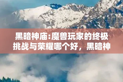 黑暗神庙:魔兽玩家的终极挑战与荣耀哪个好,黑暗神庙,魔兽玩家的终极挑战与荣耀 黑暗神庙:魔兽玩家的终极挑战与荣耀哪个好,黑暗神庙,魔兽玩家的终极挑战与荣耀