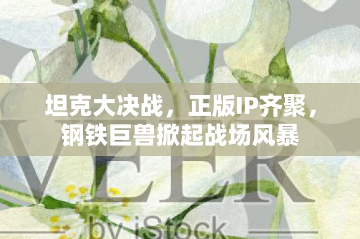 坦克大决战,正版IP齐聚,钢铁巨兽掀起战场风暴 坦克大决战,正版IP齐聚,钢铁巨兽掀起战场风暴