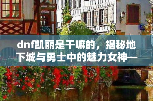 dnf凯丽是干嘛的,揭秘地下城与勇士中的魅力女神—凯丽 dnf凯丽是干嘛的,揭秘地下城与勇士中的魅力女神—凯丽