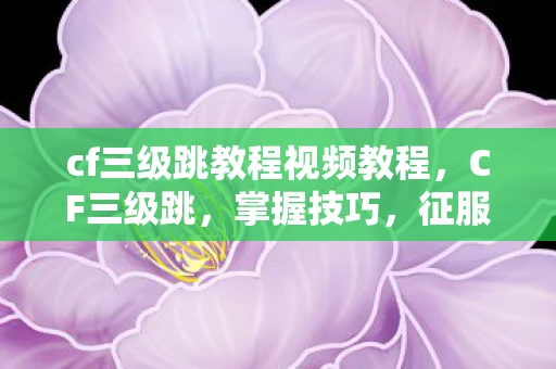 cf三级跳教程视频教程，CF三级跳，掌握技巧，征服战场