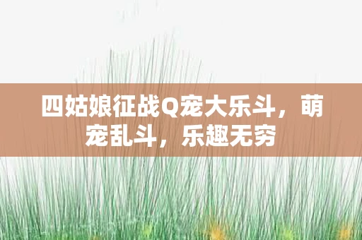 四姑娘征战Q宠大乐斗，萌宠乱斗，乐趣无穷