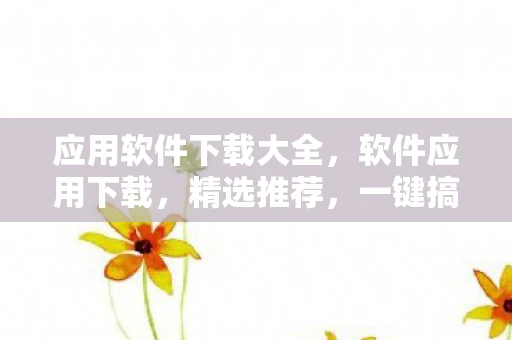 应用软件下载大全,软件应用下载,精选推荐,一键搞定 应用软件下载大全,软件应用下载,精选推荐,一键搞定