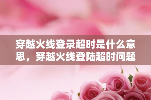 穿越火线登录超时是什么意思，穿越火线登陆超时问题分析与解决方案