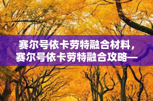 赛尔号依卡劳特融合材料,赛尔号依卡劳特融合攻略—打造强大的精灵伙伴 赛尔号依卡劳特融合材料,赛尔号依卡劳特融合攻略—打造强大的精灵伙伴