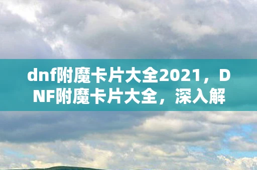 dnf附魔卡片大全2021,DNF附魔卡片大全,深入解析各类卡片与效果 dnf附魔卡片大全2021,DNF附魔卡片大全,深入解析各类卡片与效果