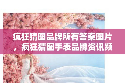 疯狂猜图品牌所有答案图片，疯狂猜图手表品牌资讯频道—探索时间的艺术