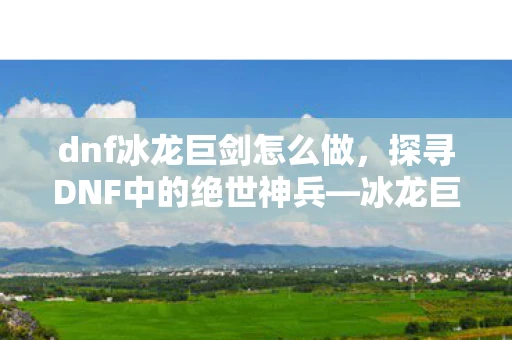 dnf冰龙巨剑怎么做，探寻DNF中的绝世神兵—冰龙巨剑
