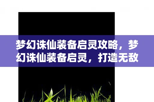 梦幻诛仙装备启灵攻略,梦幻诛仙装备启灵,打造无敌战力的关键 梦幻诛仙装备启灵攻略,梦幻诛仙装备启灵,打造无敌战力的关键