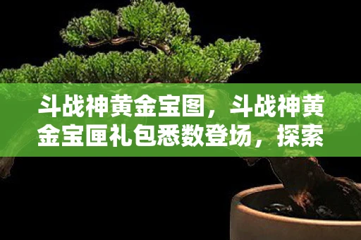斗战神黄金宝图,斗战神黄金宝匣礼包悉数登场,探索与战斗的终极体验 斗战神黄金宝图,斗战神黄金宝匣礼包悉数登场,探索与战斗的终极体验