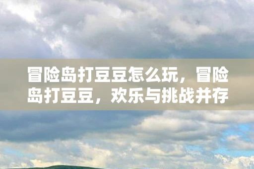 冒险岛打豆豆怎么玩,冒险岛打豆豆,欢乐与挑战并存的冒险旅程 冒险岛打豆豆怎么玩,冒险岛打豆豆,欢乐与挑战并存的冒险旅程