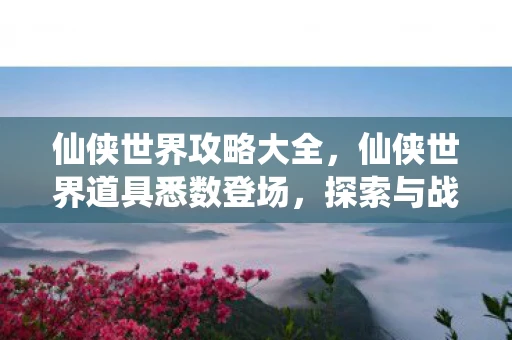 仙侠世界攻略大全，仙侠世界道具悉数登场，探索与战斗的终极利器
