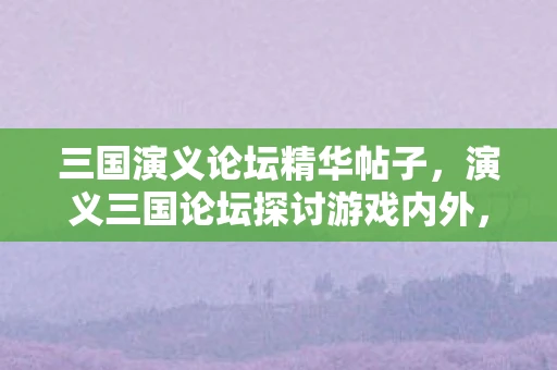 三国演义论坛精华帖子，演义三国论坛探讨游戏内外，三国风云再起