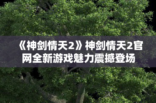 《神剑情天2》神剑情天2官网全新游戏魅力震撼登场