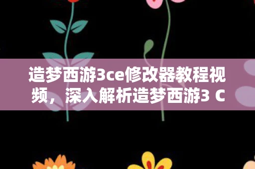 造梦西游3ce修改器教程视频，深入解析造梦西游3 CE修改器教程