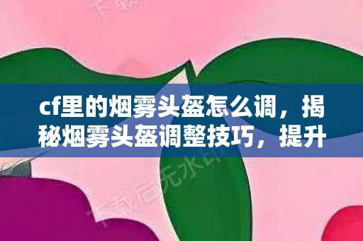 cf里的烟雾头盔怎么调，揭秘烟雾头盔调整技巧，提升CF游戏体验