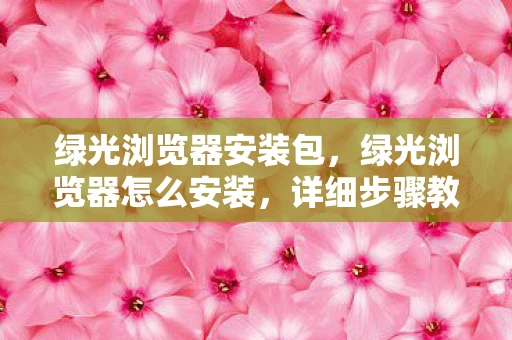 绿光浏览器安装包，绿光浏览器怎么安装，详细步骤教你如何轻松搞定安装过程
