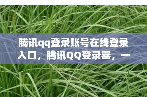 腾讯qq登录账号在线登录入口，腾讯QQ登录器，一站式登录体验与安全保障资讯