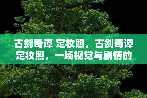 古剑奇谭 定妆照，古剑奇谭定妆照，一场视觉与剧情的双重盛宴