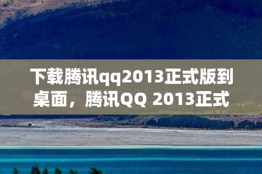 下载腾讯qq2013正式版到桌面，腾讯QQ 2013正式版安装教程，轻松上手，一步到位