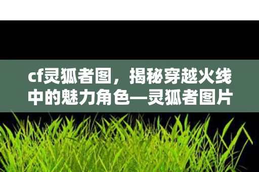 cf灵狐者图，揭秘穿越火线中的魅力角色—灵狐者图片赏析与深度解析游戏角色