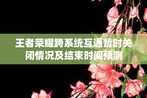 王者荣耀跨系统互通暂时关闭情况及结束时间预测图片