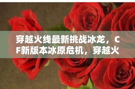 穿越火线最新挑战冰龙,CF新版本冰原危机,穿越火线的全新挑战资讯频道 穿越火线最新挑战冰龙,CF新版本冰原危机,穿越火线的全新挑战资讯频道
