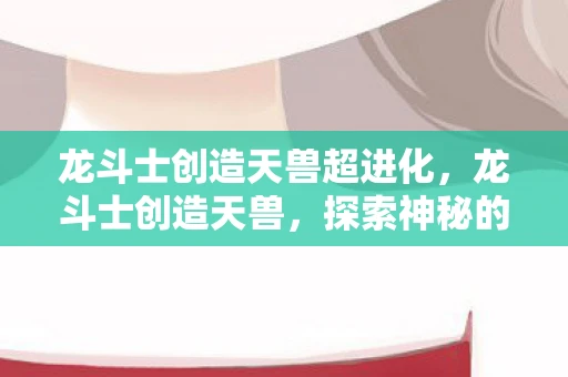 龙斗士创造天兽超进化,龙斗士创造天兽,探索神秘的游戏世界 龙斗士创造天兽超进化,龙斗士创造天兽,探索神秘的游戏世界