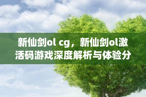 新仙剑ol cg，新仙剑ol激活码游戏深度解析与体验分享