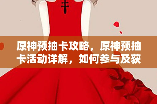 原神预抽卡攻略，原神预抽卡活动详解，如何参与及获取心仪角色？资讯频道