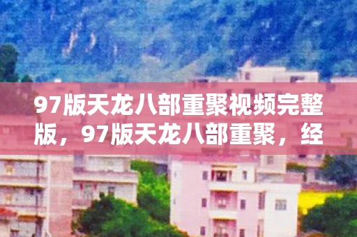 97版天龙八部重聚视频完整版，97版天龙八部重聚，经典再现，江湖再起风云