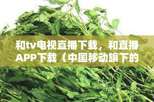 和tv电视直播下载,和直播APP下载(中国移动旗下的直播软件) 和tv电视直播下载,和直播APP下载(中国移动旗下的直播软件)