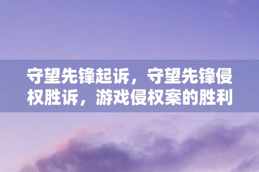 守望先锋起诉,守望先锋侵权胜诉,游戏侵权案的胜利对守望先锋及其开发者的深远影响 守望先锋起诉,守望先锋侵权胜诉,游戏侵权案的胜利对守望先锋及其开发者的深远影响