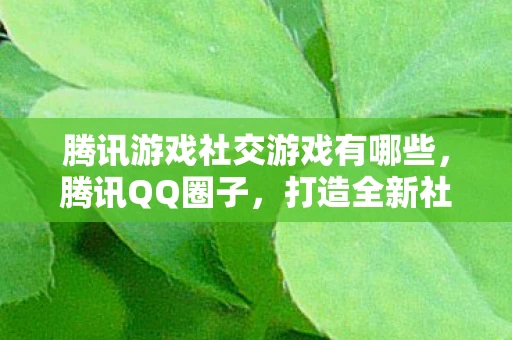 腾讯游戏社交游戏有哪些，腾讯QQ圈子，打造全新社交游戏体验