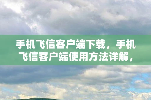手机飞信客户端下载，手机飞信客户端使用方法详解，轻松上手，畅享沟通