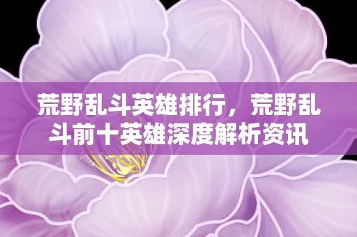 荒野乱斗英雄排行,荒野乱斗前十英雄深度解析资讯 荒野乱斗英雄排行,荒野乱斗前十英雄深度解析资讯